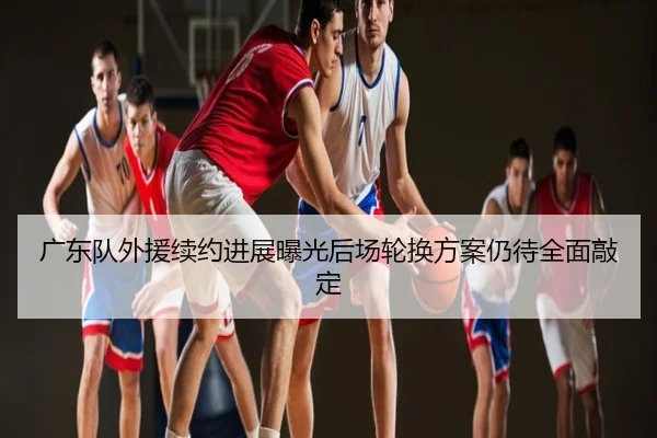 广东队外援续约进展曝光后场轮换方案仍待全面敲定