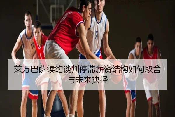 莱万巴萨续约谈判停滞薪资结构如何取舍与未来抉择