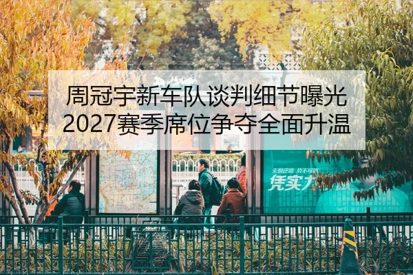 周冠宇新车队谈判细节曝光 2027赛季席位争夺全面升温