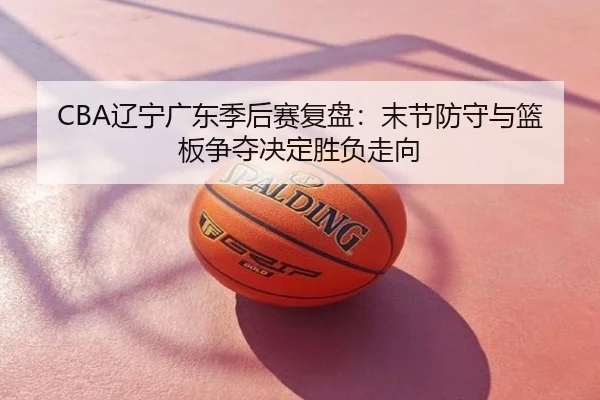 CBA辽宁广东季后赛复盘：末节防守与篮板争夺决定胜负走向