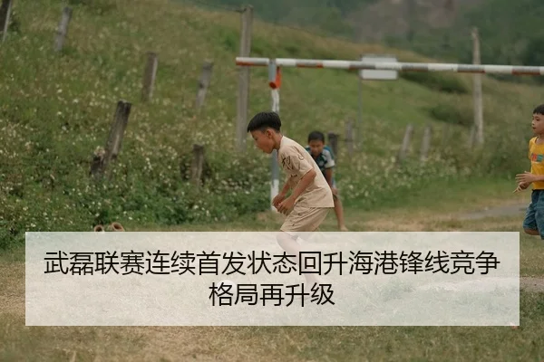 武磊联赛连续首发状态回升海港锋线竞争格局再升级