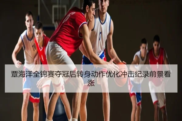 覃海洋全锦赛夺冠后转身动作优化冲击纪录前景看涨